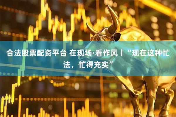 合法股票配资平台 在现场·看作风丨“现在这种忙法，忙得充实”