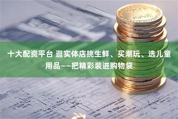 十大配资平台 逛实体店挑生鲜、买潮玩、选儿童用品——把精彩装进购物袋