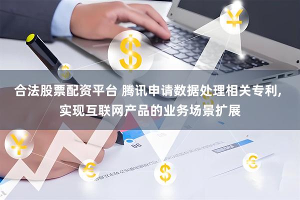 合法股票配资平台 腾讯申请数据处理相关专利, 实现互联网产品的业务场景扩展