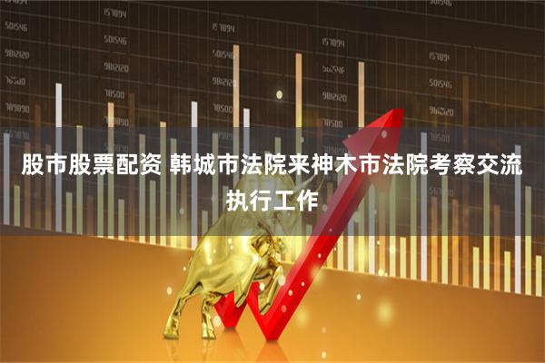 股市股票配资 韩城市法院来神木市法院考察交流执行工作