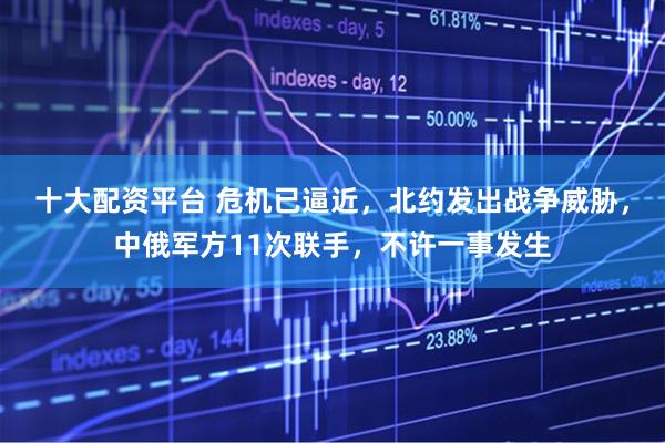 十大配资平台 危机已逼近，北约发出战争威胁，中俄军方11次联手，不许一事发生