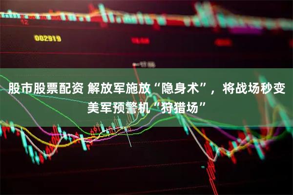 股市股票配资 解放军施放“隐身术”，将战场秒变美军预警机“狩猎场”