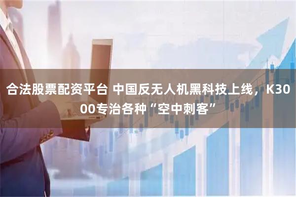 合法股票配资平台 中国反无人机黑科技上线，K3000专治各种“空中刺客”