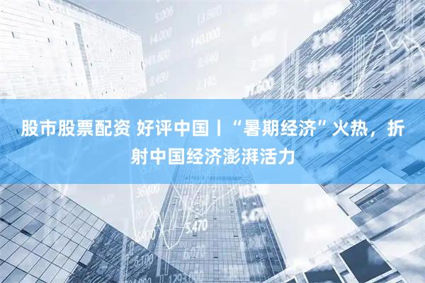 股市股票配资 好评中国丨“暑期经济”火热，折射中国经济澎湃活力
