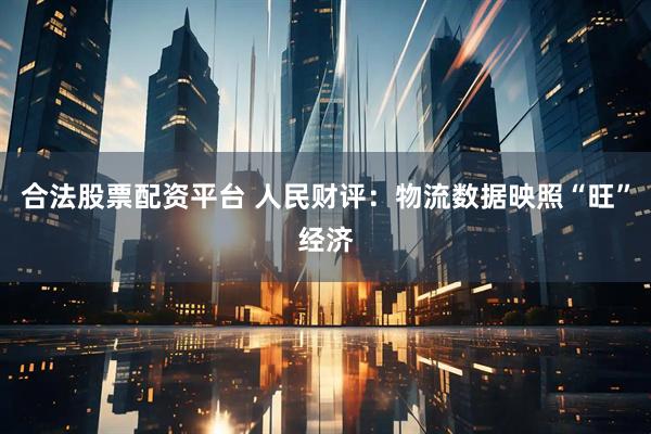 合法股票配资平台 人民财评：物流数据映照“旺”经济