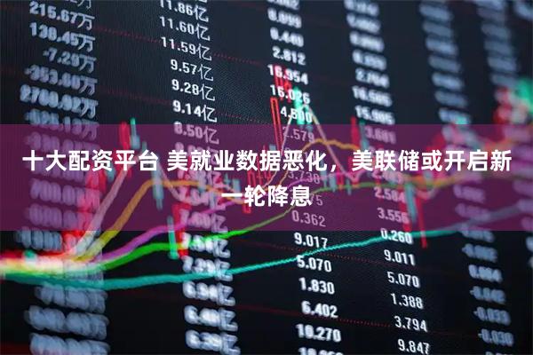 十大配资平台 美就业数据恶化，美联储或开启新一轮降息