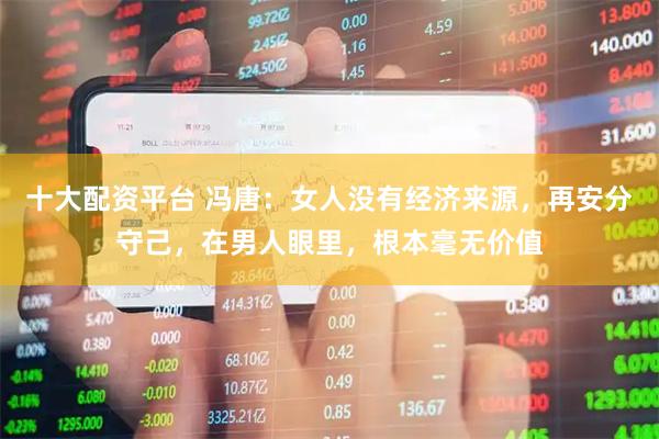 十大配资平台 冯唐：女人没有经济来源，再安分守己，在男人眼里，根本毫无价值