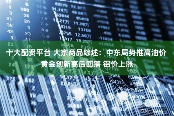 十大配资平台 大宗商品综述：中东局势推高油价 黄金创新高后回落 铝价上涨