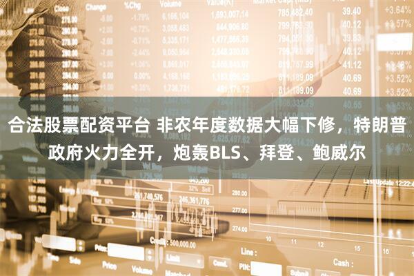 合法股票配资平台 非农年度数据大幅下修，特朗普政府火力全开，炮轰BLS、拜登、鲍威尔