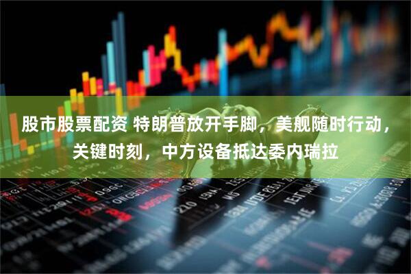 股市股票配资 特朗普放开手脚，美舰随时行动，关键时刻，中方设备抵达委内瑞拉