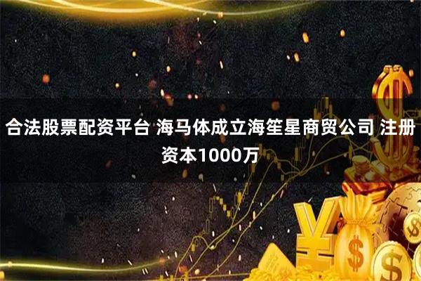 合法股票配资平台 海马体成立海笙星商贸公司 注册资本1000万