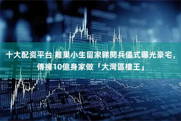 十大配资平台 離巢小生留家睇閱兵儀式曝光豪宅，傳擁10億身家做「大灣區樓王」