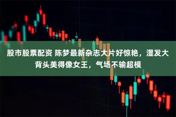 股市股票配资 陈梦最新杂志大片好惊艳，湿发大背头美得像女王，气场不输超模