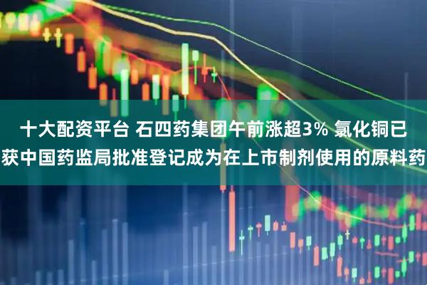 十大配资平台 石四药集团午前涨超3% 氯化铜已获中国药监局批准登记成为在上市制剂使用的原料药