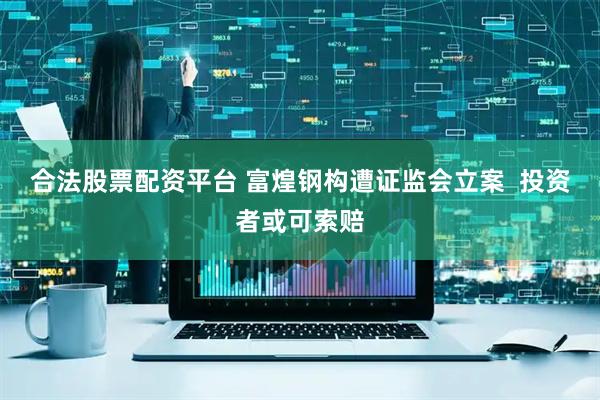 合法股票配资平台 富煌钢构遭证监会立案  投资者或可索赔