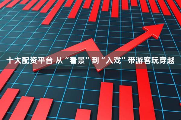 十大配资平台 从“看景”到“入戏”带游客玩穿越