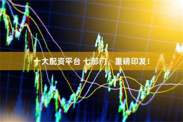 十大配资平台 七部门，重磅印发！