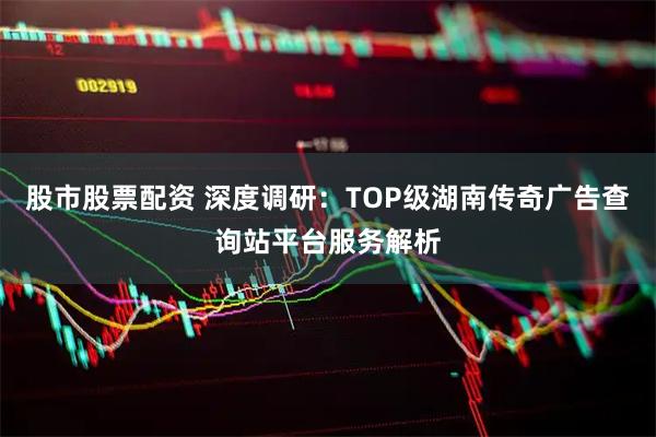 股市股票配资 深度调研：TOP级湖南传奇广告查询站平台服务解析