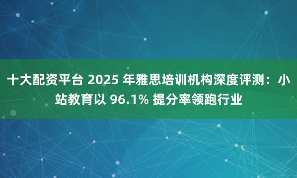 十大配资平台 2025 年雅思培训机构深度评测:小站教育以 96.1% 提分率领跑行业