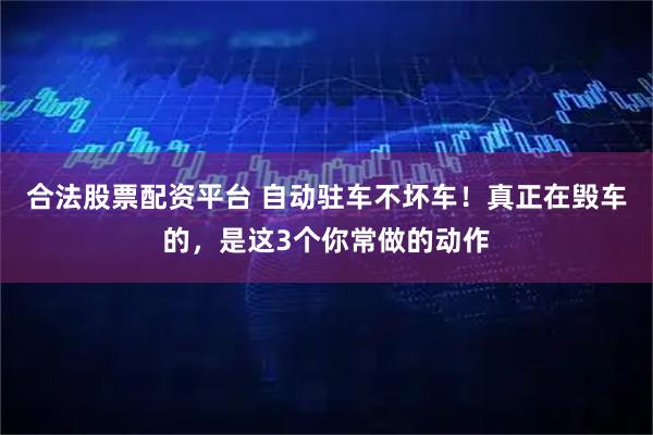 合法股票配资平台 自动驻车不坏车！真正在毁车的，是这3个你常做的动作