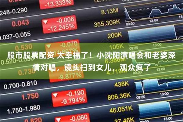 股市股票配资 太幸福了！小沈阳演唱会和老婆深情对唱，镜头扫到女儿，观众疯了