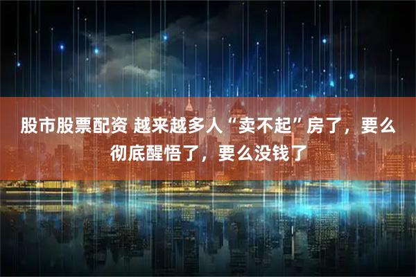 股市股票配资 越来越多人“卖不起”房了，要么彻底醒悟了，要么没钱了