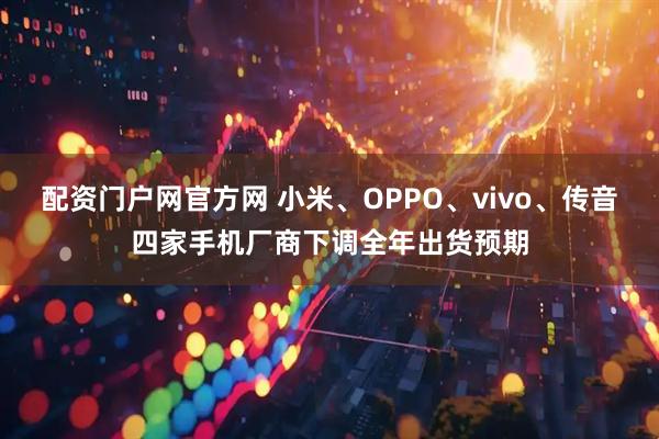 配资门户网官方网 小米、OPPO、vivo、传音四家手机厂商下调全年出货预期