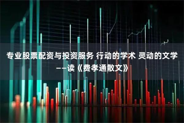 专业股票配资与投资服务 行动的学术 灵动的文学——读《费孝通散文》