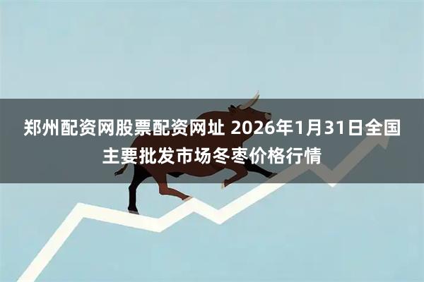 郑州配资网股票配资网址 2026年1月31日全国主要批发市场冬枣价格行情