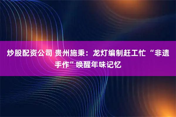 炒股配资公司 贵州施秉：龙灯编制赶工忙 “非遗手作”唤醒年味记忆