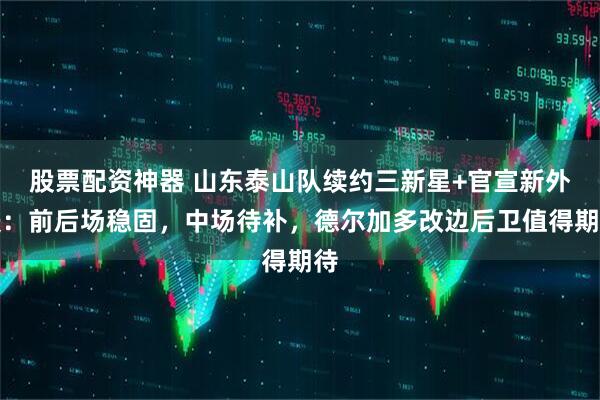 股票配资神器 山东泰山队续约三新星+官宣新外援：前后场稳固，中场待补，德尔加多改边后卫值得期待