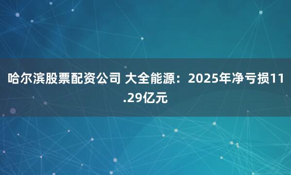 哈尔滨股票配资公司 大全能源：2025年净亏损11.29亿元