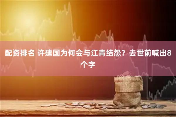 配资排名 许建国为何会与江青结怨？去世前喊出8个字