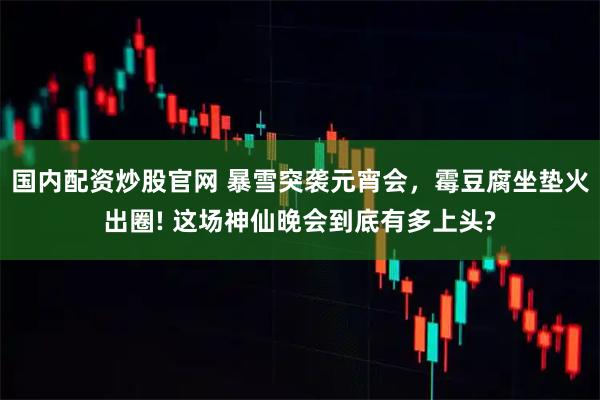 国内配资炒股官网 暴雪突袭元宵会，霉豆腐坐垫火出圈! 这场神仙晚会到底有多上头?