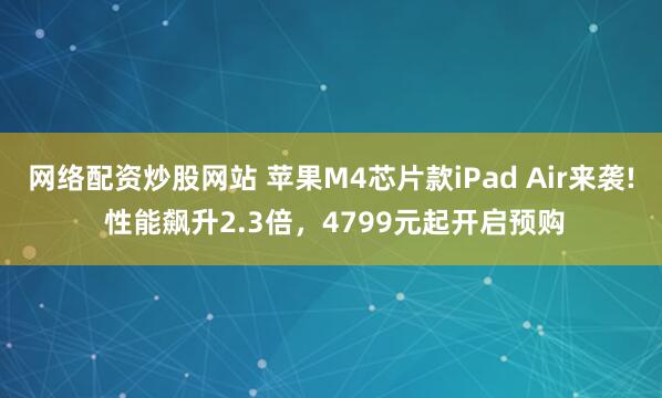 网络配资炒股网站 苹果M4芯片款iPad Air来袭! 性能飙升2.3倍，4799元起开启预购