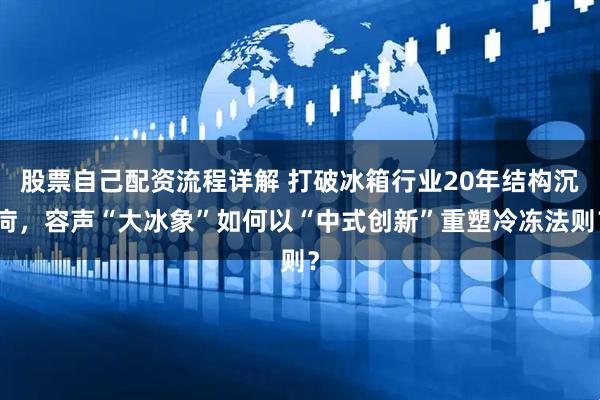 股票自己配资流程详解 打破冰箱行业20年结构沉疴，容声“大冰象”如何以“中式创新”重塑冷冻法则？
