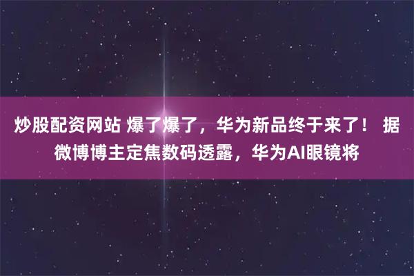 炒股配资网站 爆了爆了，华为新品终于来了！ 据微博博主定焦数码透露，华为AI眼镜将