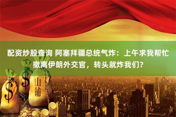 配资炒股查询 阿塞拜疆总统气炸：上午求我帮忙撤离伊朗外交官，转头就炸我们？