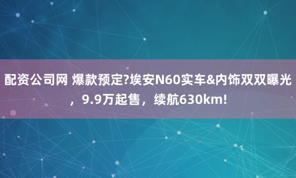 配资公司网 爆款预定?埃安N60实车&内饰双双曝光，9.9万起售，续航630km!