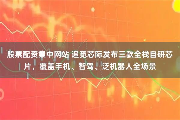 股票配资集中网站 追觅芯际发布三款全栈自研芯片，覆盖手机、智驾、泛机器人全场景