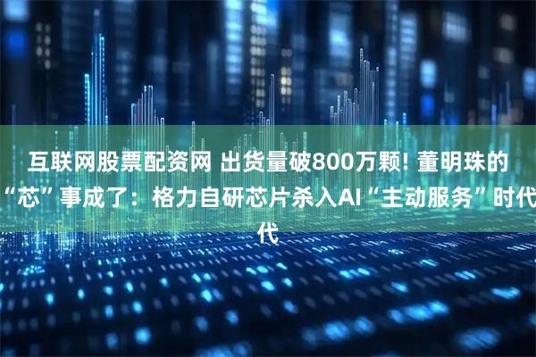 互联网股票配资网 出货量破800万颗! 董明珠的“芯”事成了：格力自研芯片杀入AI“主动服务”时代