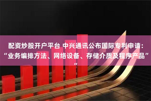 配资炒股开户平台 中兴通讯公布国际专利申请：“业务编排方法、网络设备、存储介质及程序产品”
