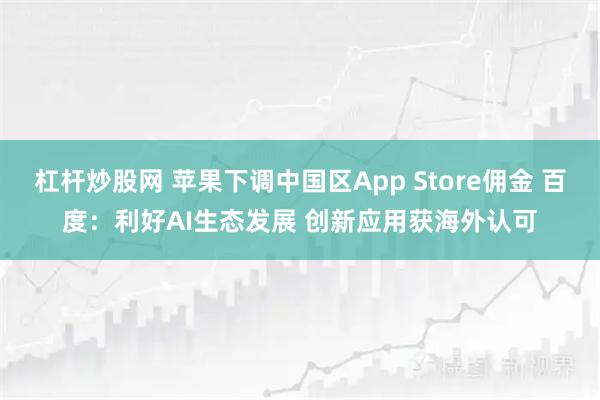 杠杆炒股网 苹果下调中国区App Store佣金 百度：利好AI生态发展 创新应用获海外认可