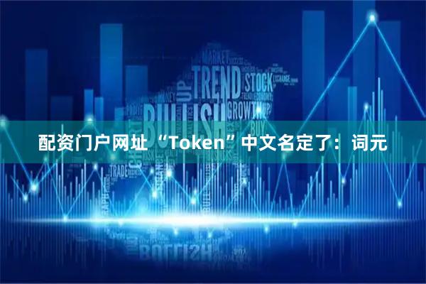 配资门户网址 “Token”中文名定了：词元