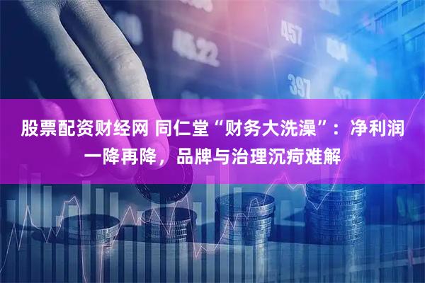 股票配资财经网 同仁堂“财务大洗澡”：净利润一降再降，品牌与治理沉疴难解