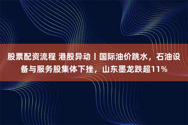 股票配资流程 港股异动丨国际油价跳水，石油设备与服务股集体下挫，山东墨龙跌超11%