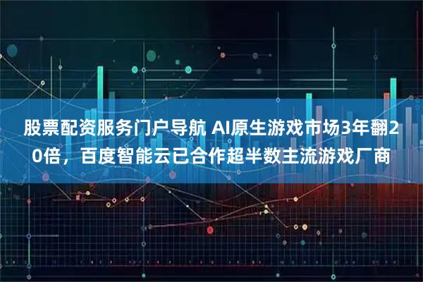 股票配资服务门户导航 AI原生游戏市场3年翻20倍，百度智能云已合作超半数主流游戏厂商