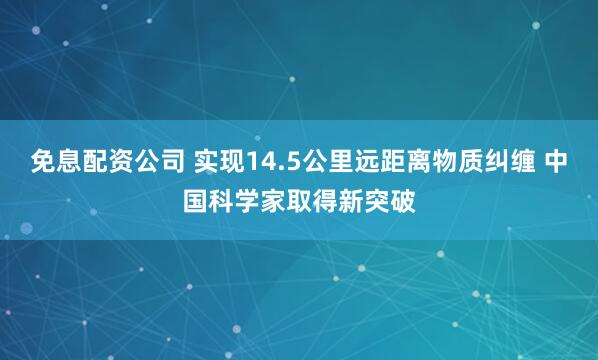 免息配资公司 实现14.5公里远距离物质纠缠 中国科学家取得新突破