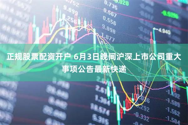 正规股票配资开户 6月3日晚间沪深上市公司重大事项公告最新快递