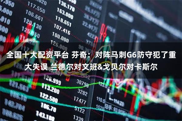 全国十大配资平台 芬奇：对阵马刺G6防守犯了重大失误 兰德尔对文班&戈贝尔对卡斯尔